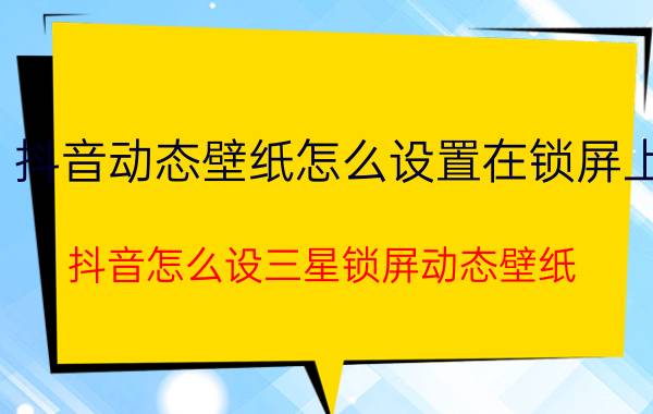 抖音动态壁纸怎么设置在锁屏上 抖音怎么设三星锁屏动态壁纸？